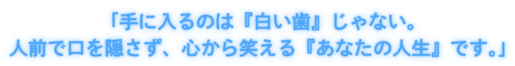 「手に入るのは『白い歯』じゃない。人前で口を隠さず、心から笑える『あなたの人生』です。」